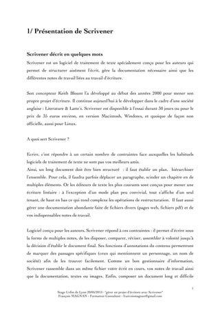 1
Stage Urfist de Lyon 20/05/2015 : "gérer un projet d'écriture avec Scrivener"
François MAGNAN - Formateur Consultant - francoismagnan@gmail.com
1/ Présentation de Scrivener
Scrivener décrit en quelques mots
Scrivener est un logiciel de traitement de texte spécialement conçu pour les auteurs qui
permet de structurer aisément l’écrit, gère la documentation nécessaire ainsi que les
différentes notes de travail liées au travail d’écriture.
Son concepteur Keith Blount l’a développé au début des années 2000 pour mener son
propre projet d’écriture. Il continue aujourd’hui à le développer dans le cadre d’une société
anglaise : Literature & Latte’s. Scrivener est disponible à l’essai durant 30 jours ou pour le
prix de 35 euros environ, en version Macintosh, Windows, et quoique de façon non
officielle, aussi pour Linux.
A quoi sert Scrivener ?
Ecrire, c’est répondre à un certain nombre de contraintes face auxquelles les habituels
logiciels de traitement de texte ne sont pas vos meilleurs amis.
Ainsi, un long document doit être bien structuré : il faut établir un plan, hiérarchiser
l’ensemble. Pour cela, il faudra parfois déplacer un paragraphe, scinder un chapitre en de
multiples éléments. Or les éditeurs de texte les plus courants sont conçus pour mener une
écriture linéaire : à l’exception d’un mode plan peu convivial, tout s’affiche d’un seul
tenant, de haut en bas ce qui rend complexe les opérations de restructuration. Il faut aussi
gérer une documentation abondante faite de fichiers divers (pages web, fichiers pdf) et de
vos indispensables notes de travail.
Logiciel conçu pour les auteurs, Scrivener répond à ces contraintes : il permet d’écrire sous
la forme de multiples notes, de les disposer, comparer, réviser, assembler à volonté jusqu’à
la décision d’établir le document final. Ses fonctions d’annotations du contenu permettront
de marquer des passages spécifiques (ceux qui mentionnent un personnage, un nom de
société) afin de les trouver facilement. Comme un bon gestionnaire d’information,
Scrivener rassemble dans un même fichier votre écrit en cours, vos notes de travail ainsi
que la documentation, textes ou images. Enfin, composer un document long et difficile
 