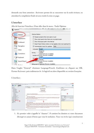 2
Stage Urfist de Lyon 20/05/2015 : "gérer un projet d'écriture avec Scrivener"
François MAGNAN - Formateur Consultant - francoismagnan@gmail.com
demande une forte attention : Scrivener permet de se concentrer sur la seule écriture, en
attendant la compilation finale où sera traitée la mise en page.
L’interface
Afin de franciser l’interface, il faut aller dans le menu : Tools/ Options
Dans l’onglet “General” choisissez Language/French. Confirmez en cliquant sur OK.
Fermez Scrivener, puis redémarrez-le : le logiciel est alors disponible en version française.
L’interface :
1. Ce premier volet s’appelle le “classeur”. Il contient les dossiers et votre document
découpé en autant d’items que vous le souhaitez. Tous vos écrits (qui constitueront
 
