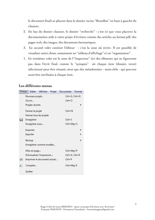 3
Stage Urfist de Lyon 20/05/2015 : "gérer un projet d'écriture avec Scrivener"
François MAGNAN - Formateur Consultant - francoismagnan@gmail.com
le document final) se placent dans le dossier racine “Brouillon” en haut à gauche du
classeur.
2. En bas du dossier classeur, le dossier “recherche” : c’est ici que vous placerez la
documentation utile à votre projet d’écriture comme des articles au format pdf, des
pages web, des images, des documents bureautiques.
3. Ce second volet contient l’éditeur : c’est la zone où écrire. Il est possible de
visualiser autre chose, notamment un “tableau d’affichage” et un “organisateur”.
1. Ce troisième volet est la zone de l’”inspecteur” (ici des éléments qui ne figureront
pas dans l’écrit final, comme le “synopsis” où chaque item (dossier, texte)
sélectionné peut être résumé, ainsi que des métadonnées - mots-clefs - qui peuvent
aussi être attribuées à chaque item.
Les différents menus
 