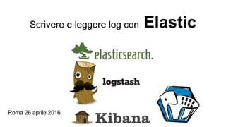 Scrivere e leggere log con Elastic
Roma 26 aprile 2016
 