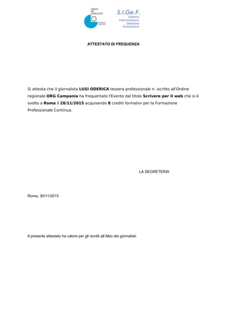 ATTESTATO DI FREQUENZA
Si attesta che il giornalista LUSI ODERICA tessera professionale n. iscritto all'Ordine
regionale ORG Campania ha frequentato l'Evento dal titolo Scrivere per il web che si è
svolto a Roma il 28/11/2015 acquisendo 8 crediti formativi per la Formazione
Professionale Continua.
LA SEGRETERIA
Roma, 30/11/2015
Il presente attestato ha valore per gli iscritti all’Albo dei giornalisti.
 