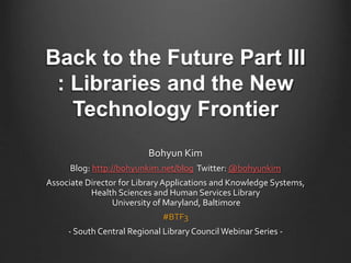 Back to the Future Part III
: Libraries and the New
Technology Frontier
Bohyun Kim
Blog: http://bohyunkim.net/blog Twitter: @bohyunkim
Associate Director for Library Applications and Knowledge Systems,
Health Sciences and Human Services Library
University of Maryland, Baltimore
#BTF3
- South Central Regional Library Council Webinar Series -
 