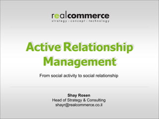 Active Relationship
   Management
  From social activity to social relationship



                Shay Rosen
        Head of Strategy & Consulting
         shayr@realcommerce.co.il
 