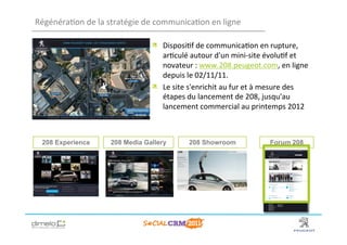 Régénéra;on	
  de	
  la	
  stratégie	
  de	
  communica;on	
  en	
  ligne	
  

                                           !   Disposi;f	
  de	
  communica;on	
  en	
  rupture,	
  
                                               ar;culé	
  autour	
  d'un	
  mini-­‐site	
  évolu;f	
  et	
  
                                               novateur	
  :	
  www.208.peugeot.com,	
  en	
  ligne	
  
                                               depuis	
  le	
  02/11/11.	
  
                                           !   Le	
  site	
  s'enrichit	
  au	
  fur	
  et	
  à	
  mesure	
  des	
  
                                               étapes	
  du	
  lancement	
  de	
  208,	
  jusqu'au	
  
                                               lancement	
  commercial	
  au	
  printemps	
  2012	
  



  208 Experience            208 Media Gallery               208 Showroom                         Forum 208




                                                                                                     www.dimelo.com
 