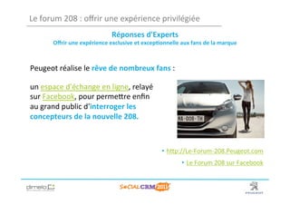 Le	
  forum	
  208	
  :	
  oﬀrir	
  une	
  expérience	
  privilégiée	
  
                                          Réponses	
  d'Experts	
  	
  
          Oﬀrir	
  une	
  expérience	
  exclusive	
  et	
  excep?onnelle	
  aux	
  fans	
  de	
  la	
  marque	
  



Peugeot	
  réalise	
  le	
  rêve	
  de	
  nombreux	
  fans	
  :	
  

un	
  espace	
  d'échange	
  en	
  ligne,	
  relayé	
  
sur	
  Facebook,	
  pour	
  permeNre	
  enﬁn	
  
au	
  grand	
  public	
  d'interroger	
  les	
  
concepteurs	
  de	
  la	
  nouvelle	
  208.	
  



                                                                      •  hNp://Le-­‐Forum-­‐208.Peugeot.com	
  
                                                                                 •  Le	
  Forum	
  208	
  sur	
  Facebook	
  
                                                                                                                        	
  

                                                                                                              www.dimelo.com
 