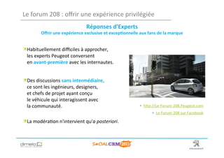 Le	
  forum	
  208	
  :	
  oﬀrir	
  une	
  expérience	
  privilégiée	
  
                                           Réponses	
  d'Experts	
  	
  
           Oﬀrir	
  une	
  expérience	
  exclusive	
  et	
  excep?onnelle	
  aux	
  fans	
  de	
  la	
  marque	
  

	
  


!  Habituellement	
  diﬃciles	
  à	
  approcher,	
  
   les	
  experts	
  Peugeot	
  conversent	
  
   en	
  avant-­‐première	
  avec	
  les	
  internautes.	
  


!  Des	
  discussions	
  sans	
  intermédiaire,	
  
   ce	
  sont	
  les	
  ingénieurs,	
  designers,	
  
   et	
  chefs	
  de	
  projet	
  ayant	
  conçu	
  
   le	
  véhicule	
  qui	
  interagissent	
  avec	
  
   la	
  communauté.	
                                                            •  hNp://Le-­‐Forum-­‐208.Peugeot.com	
  
                                                                                           •  Le	
  Forum	
  208	
  sur	
  Facebook	
  
                                                                                                                                  	
  
!  La	
  modéra;on	
  n'intervient	
  qu'a	
  posteriori.	
  
	
  


                                                                                                                  www.dimelo.com
 