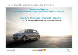 Le	
  forum	
  208	
  :	
  oﬀrir	
  une	
  expérience	
  privilégiée	
  
                                         Réponses	
  d'Experts	
  	
  
         Oﬀrir	
  une	
  expérience	
  exclusive	
  et	
  excep?onnelle	
  aux	
  fans	
  de	
  la	
  marque	
  


                    Exclusivité	
  |	
  Echanges	
  |	
  Proximité	
  |	
  Exper?se	
  
                      	
  Un	
  véritable	
  événement	
  communautaire	
  




                                                                                                             www.dimelo.com
 