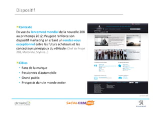Disposi;f	
  


!  Contexte	
  
En	
  vue	
  du	
  lancement	
  mondial	
  de	
  la	
  nouvelle	
  208	
  
au	
  printemps	
  2012,	
  Peugeot	
  renforce	
  son	
  
disposi;f	
  marke;ng	
  en	
  créant	
  un	
  rendez-­‐vous	
  
excep?onnel	
  entre	
  les	
  futurs	
  acheteurs	
  et	
  les	
  
concepteurs	
  principaux	
  du	
  véhicule	
  (Chef	
  de	
  Projet	
  
208,	
  Motoriste,	
  Styliste…)	
  	
  
	
  
	
  

!  Cibles	
  
   •  Fans	
  de	
  la	
  marque	
  	
  
   •  Passionnés	
  d'automobile	
  
   •  Grand	
  public	
  
   •  Prospects	
  dans	
  le	
  monde	
  en;er	
  


                                                                                    Le	
  Forum	
  208	
  




                                                                             www.dimelo.com
 