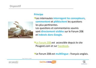 Disposi;f	
  

                                                        Principe	
  
                                                        !  Les	
  internautes	
  interrogent	
  les	
  concepteurs,	
  
                                                          commentent	
  et	
  plébiscitent	
  les	
  ques;ons	
  
                                                          les	
  plus	
  per;nentes.	
  
                                                          Les	
  ques;ons	
  et	
  commentaires	
  soumis	
  
                                                          sont	
  directement	
  visibles	
  sur	
  le	
  Forum	
  208	
  
                                                          et	
  indexés	
  dans	
  Google.	
  

                                                        ! Le	
  Forum	
  208	
  est	
  	
  accessible	
  depuis	
  le	
  site	
  
                                                          Peugeot.com	
  et	
  sur	
  Facebook.	
  

                                                        !  Le	
  Forum	
  208	
  est	
  mul?lingue	
  :	
  français-­‐anglais.	
  
                Page	
  Facebook	
  en	
  anglais	
  




                                                                                                                        www.dimelo.com
 