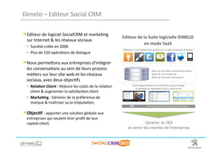 Dimelo	
  –	
  Editeur	
  Social	
  CRM	
  

!  Editeur	
  de	
  logiciel	
  SocialCRM	
  et	
  marke;ng	
  
                                                                                     Editeur	
  de	
  la	
  Suite	
  logicielle	
  DIMELO	
  	
  
   sur	
  Internet	
  &	
  les	
  réseaux	
  sociaux	
  
                                                                                                      en	
  mode	
  SaaS	
  
   •  Société	
  créée	
  en	
  2006	
  
                                                                                      Modules conversationnels portés sur le web, facebook et twitter
   •  Plus	
  de	
  150	
  opéra;ons	
  de	
  dialogue	
  
   	
  

!  Nous	
  permeNons	
  aux	
  entreprises	
  d'intégrer	
  
   les	
  conversa;ons	
  au	
  sein	
  de	
  leurs	
  process	
                                               Base de données conversationnelles
   mé;ers	
  sur	
  leur	
  site	
  web	
  et	
  les	
  réseaux	
                                              Base de connaissance
                                                                                                               Base de données utilisateurs
   sociaux,	
  avec	
  deux	
  objec;fs	
  	
  
   •  Rela?on	
  Client	
  :	
  Réduire	
  les	
  coûts	
  de	
  la	
  rela;on	
              Outil d'agencement du front-office, paramétrage
                                                                                                et pilotage et exploitation de la plate-forme
      client	
  &	
  augmenter	
  la	
  sa;sfac;on	
  client	
  
   •  Marke?ng	
  :	
  Générer	
  de	
  la	
  préférence	
  de	
  
      marque	
  &	
  maîtriser	
  sa	
  (e-­‐)réputa;on.	
  
   	
                                                                                      API	
          Connecteurs	
  web	
  et	
  Media	
  Sociaux	
  

!  Objec?f	
  :	
  apporter	
  une	
  solu;on	
  globale	
  aux	
  
   entreprises	
  qui	
  veulent	
  ;rer	
  proﬁt	
  de	
  leur	
  
   capital-­‐client.	
                                                                               Générer du ROI
                                                                                          et servir les intérêts de l'entreprise



                                                                                                                                             www.dimelo.com
 