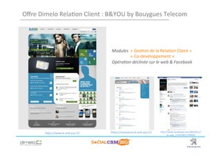 Oﬀre	
  Dimelo	
  Rela;on	
  Client	
  :	
  B&YOU	
  by	
  Bouygues	
  Telecom	
  




                                              Modules	
  	
  «	
  Ges;on	
  de	
  la	
  Rela;on	
  Client	
  »	
  
                                                	
       	
  «	
  Co-­‐developpement	
  »	
  
                                              Opéra3on	
  déclinée	
  sur	
  le	
  web	
  &	
  Facebook	
  




           hNps://www.b-­‐and-­‐you.fr/	
     hNps://assistance.b-­‐and-­‐you.fr/	
     hNp://www.facebook.com/BAndYou?
                                                                                             sk=app_153619611378450	
  



                                                                                                     www.dimelo.com
 