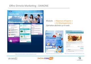 Oﬀre	
  Dimelo	
  Marke;ng	
  :	
  DANONE	
  




                                                Modules	
   	
  «	
  Réponses	
  d’Experts	
  »	
  	
  
                                                  	
        	
  «	
  Co-­‐Développement	
  »	
  
                                                Opéra3on	
  déclinée	
  sur	
  le	
  web	
  




      hNp://conversa;ons.danoneetvous.com	
     hNp://receNes.danoneetvous.com	
     hNp://avis.conversa;ons.danoneetvous.com	
  




                                                                                                        www.dimelo.com
 