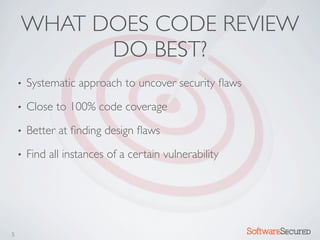 WHAT DOES CODE REVIEW
          DO BEST?
    •   Systematic approach to uncover security ﬂaws
    •   Close to 100% code coverage
    •   Better at ﬁnding design ﬂaws
    •   Find all instances of a certain vulnerability




5                                                       Softwar S cur
 