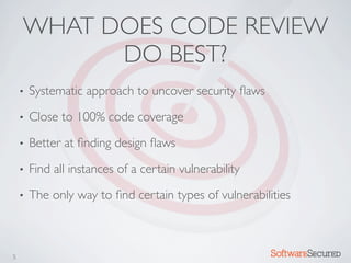 WHAT DOES CODE REVIEW
          DO BEST?
    •   Systematic approach to uncover security ﬂaws
    •   Close to 100% code coverage
    •   Better at ﬁnding design ﬂaws
    •   Find all instances of a certain vulnerability
    •   The only way to ﬁnd certain types of vulnerabilities



5                                                       Softwar S cur
 