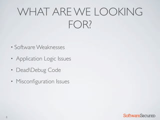 WHAT ARE WE LOOKING
               FOR?
    • Software Weaknesses

    •   Application Logic Issues
    •   DeadDebug Code
    •   Misconﬁguration Issues




8                                  Softwar S cur
 