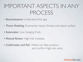 IMPORTANT ASPECTS IN ANY
         PROCESS
 •   Reconnaissance: Understand the app

 •   Threat Modeling: Enumerate inputs, threats and attack surface

 •   Automation: Low hanging fruits

 •   Manual Review: High-risk modules

 •   Conﬁrmation and PoC: Weed out false positive
                          and conﬁrm high-risk vulns.



11                                                      Softwar S cur
 
