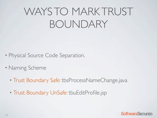 WAYS TO MARK TRUST
              BOUNDARY

• Physical     Source Code Separation.

• Naming       Scheme

     • Trust   Boundary Safe: tbsProcessNameChange.java

     • Trust   Boundary UnSafe: tbuEditProﬁle.jsp


17                                                  Softwar S cur
 