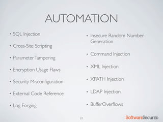 AUTOMATION
•   SQL Injection                   •   Insecure Random Number
                                        Generation
•   Cross-Site Scripting
                                    •   Command Injection
•   Parameter Tampering
                                    •   XML Injection
•   Encryption Usage Flaws
                                    •   XPATH Injection
•   Security Misconﬁguration

•   External Code Reference         •   LDAP Injection

•   Log Forging                     •   BufferOverﬂows

                               22                         Softwar S cur
 