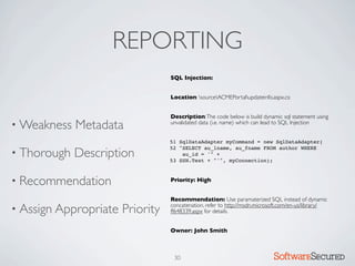 REPORTING
                                  SQL Injection:


                                  Location: sourceACMEPortalupdateinfo.aspx.cs:


                                  Description: The code below is build dynamic sql statement using
• Weakness   Metadata             unvalidated data (i.e. name) which can lead to SQL Injection


                                  51 SqlDataAdapter myCommand = new SqlDataAdapter(

• Thorough   Description
                                  52 "SELECT au_lname, au_fname FROM author WHERE
                                      au_id = '" +
                                  53 SSN.Text + "'", myConnection);



• Recommendation                  Priority: High


                                  Recommendation: Use paramaterized SQL instead of dynamic
• Assign Appropriate   Priority   concatenation, refer to http://msdn.microsoft.com/en-us/library/
                                  ff648339.aspx for details.


                                  Owner: John Smith



                                   30                                       Softwar S cur
 