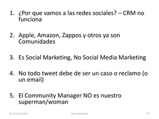 1. ¿Por que vamos a las redes sociales? – CRM no
   funciona

2. Apple, Amazon, Zappos y otros ya son
   Comunidades

3. Es Social Marketing, No Social Media Marketing

4. No todo tweet debe de ser un caso o reclamo (o
   un email)

5. El Community Manager NO es nuestro
   superman/woman
25-26 Junio 2012      #scrmcolombia                 22
 