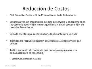 Reducción de Costos
 • Net Promoter Score = % de Promoteres - % de Detractores

 • Empresas ven un crecimiento de 43% de servicio y engagement en
   las comunidades – 43% menos que llaman al call center y 43% de
   posibles Promotores

 • 52% de clientes que recomiendan, donde antes era un 15%

 • Tiempos de respuesta bajaron de 3 horas a 1.5 horas vía el call
   center

 • Trafico aumento el contenido que no se tuvo que crear – la
   comunidad creo el contenido

       Fuente: GetSatisfaction / Assistly

25-26 Junio 2012
45                                      #scrmcolombia
 