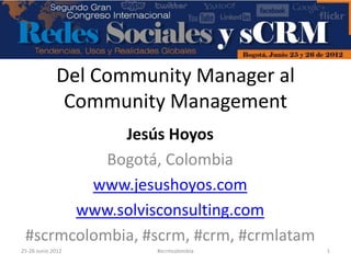 Del Community Manager al
              Community Management
             Jesús Hoyos
           Bogotá, Colombia
         www.jesushoyos.com
       www.solvisconsulting.com
 #scrmcolombia, #scrm, #crm, #crmlatam
25-26 Junio 2012       #scrmcolombia     1
 