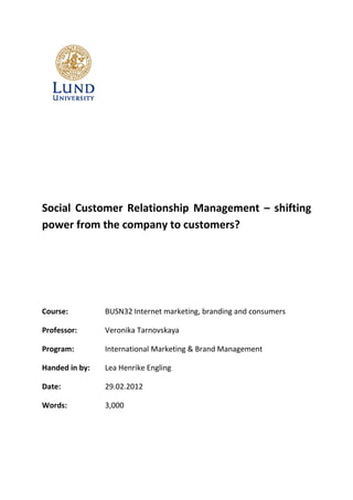 Social Customer Relationship Management – shifting
power from the company to customers?




Course:         BUSN32 Internet marketing, branding and consumers

Professor:      Veronika Tarnovskaya

Program:        International Marketing & Brand Management

Handed in by:   Lea Henrike Engling

Date:           29.02.2012

Words:          3,000
 