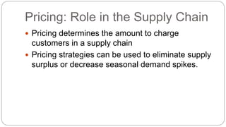 Pricing: Role in the Supply Chain
 Pricing determines the amount to charge
customers in a supply chain
 Pricing strategies can be used to eliminate supply
surplus or decrease seasonal demand spikes.
 