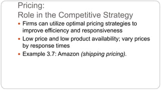 Pricing:
Role in the Competitive Strategy
 Firms can utilize optimal pricing strategies to
improve efficiency and responsiveness
 Low price and low product availability; vary prices
by response times
 Example 3.7: Amazon (shipping pricing).
 