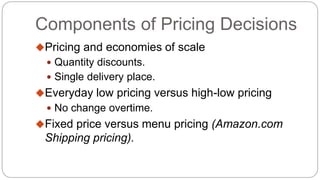 Components of Pricing Decisions
Pricing and economies of scale
 Quantity discounts.
 Single delivery place.
Everyday low pricing versus high-low pricing
 No change overtime.
Fixed price versus menu pricing (Amazon.com
Shipping pricing).
 
