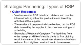  Quick Response:
◦ Vendors receive POS data from retailers, and use this
information to synchronize production and inventory
activities at the supplier.
◦ The retailer still prepares individual orders, but the POS
data is used by the supplier to improve forecasting and
scheduling.
◦ Example: Milliken and Company: The lead time from
order receipt at Milliken’s textile plants to final clothing
receipt at several of the department stores involved was
reduced from eighteen weeks down to three weeks.
Strategic Partnering: Types of RSP
 