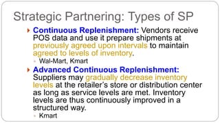  Continuous Replenishment: Vendors receive
POS data and use it prepare shipments at
previously agreed upon intervals to maintain
agreed to levels of inventory.
◦ Wal-Mart, Kmart
 Advanced Continuous Replenishment:
Suppliers may gradually decrease inventory
levels at the retailer’s store or distribution center
as long as service levels are met. Inventory
levels are thus continuously improved in a
structured way.
◦ Kmart
Strategic Partnering: Types of SP
 