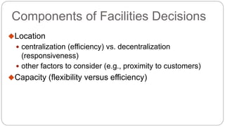 Components of Facilities Decisions
Location
 centralization (efficiency) vs. decentralization
(responsiveness)
 other factors to consider (e.g., proximity to customers)
Capacity (flexibility versus efficiency)
 