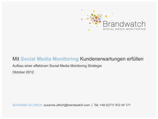 Mit Social Media Monitoring Kundenerwartungen erfüllen
Aufbau einer effektiven Social Media Monitoring Strategie
Oktober 2012




SUSANNE ULLRICH: susanne.ullrich@brandwatch.com | Tel: +49 (0)711 912 44 171
 