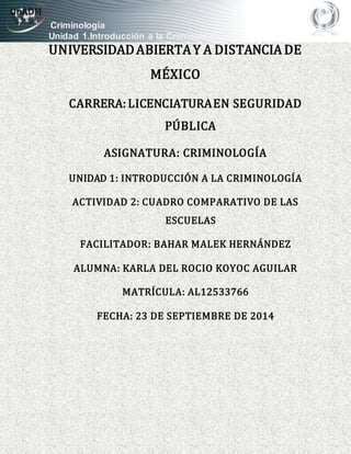 Criminología
Unidad 1.Introducción a la Criminología
UNIVERSIDADABIERTAY A DISTANCIA DE
MÉXICO
CARRERA:LICENCIATURAEN SEGURIDAD
PÚBLICA
ASIGNATURA: CRIMINOLOGÍA
UNIDAD 1: INTRODUCCIÓN A LA CRIMINOLOGÍA
ACTIVIDAD 2: CUADRO COMPARATIVO DE LAS
ESCUELAS
FACILITADOR: BAHAR MALEK HERNÁNDEZ
ALUMNA: KARLA DEL ROCIO KOYOC AGUILAR
MATRÍCULA: AL12533766
FECHA: 23 DE SEPTIEMBRE DE 2014
 