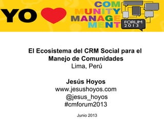 Junio 2013
El Ecosistema del CRM Social para el
Manejo de Comunidades
Lima, Perú
Jesús Hoyos
www.jesushoyos.com
@jesus_hoyos
#cmforum2013
 