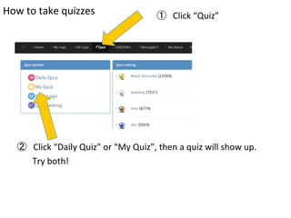 How	
  to	
  take	
  quizzes	
 ①　Click	
  “Quiz”	
②　Click	
  “Daily	
  Quiz”	
  or	
  “My	
  Quiz”,	
  then	
  a	
  quiz	
  will	
  show	
  up.	
  
	
  	
  	
  	
  	
  	
  	
  Try	
  both!	
	
 