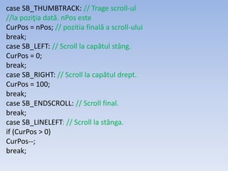 case SB_THUMBTRACK: // Trage scroll-ul
//la poziţia dată. nPos este
CurPos = nPos; // pozitia finală a scroll-ului
break;
case SB_LEFT: // Scroll la capătul stâng.
CurPos = 0;
break;
case SB_RIGHT: // Scroll la capătul drept.
CurPos = 100;
break;
case SB_ENDSCROLL: // Scroll final.
break;
case SB_LINELEFT: // Scroll la stânga.
if (CurPos > 0)
CurPos--;
break;
 