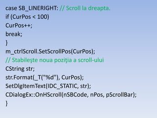 case SB_LINERIGHT: // Scroll la dreapta.
if (CurPos < 100)
CurPos++;
break;
}
m_ctrlScroll.SetScrollPos(CurPos);
// Stabileşte noua poziţia a scroll-ului
CString str;
str.Format(_T("%d"), CurPos);
SetDlgItemText(IDC_STATIC, str);
CDialogEx::OnHScroll(nSBCode, nPos, pScrollBar);
}
 