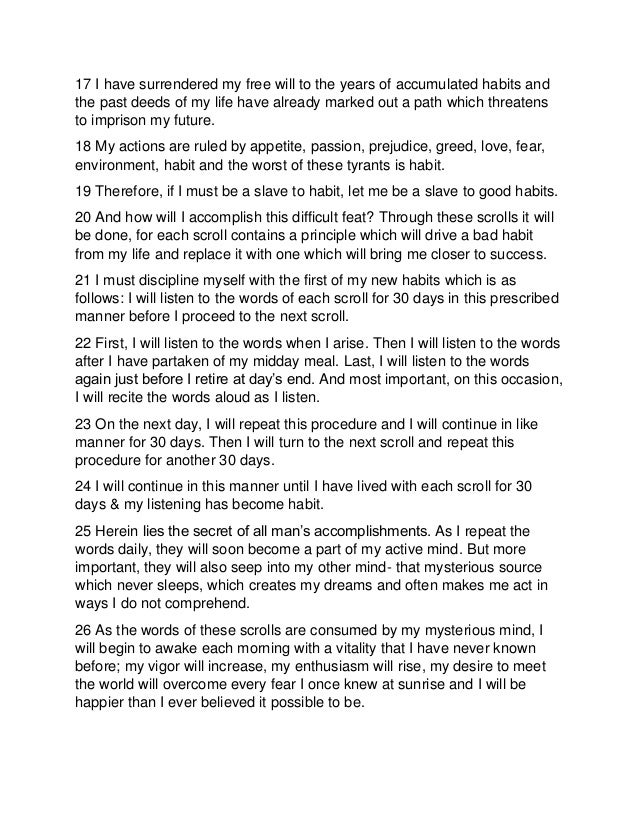 17 I have surrendered my free will to the years of accumulated habits and
the past deeds of my life have already marked out a path which threatens
to imprison my future.
18 My actions are ruled by appetite, passion, prejudice, greed, love, fear,
environment, habit and the worst of these tyrants is habit.
19 Therefore, if I must be a slave to habit, let me be a slave to good habits.
20 And how will I accomplish this difficult feat? Through these scrolls it will
be done, for each scroll contains a principle which will drive a bad habit
from my life and replace it with one which will bring me closer to success.
21 I must discipline myself with the first of my new habits which is as
follows: I will listen to the words of each scroll for 30 days in this prescribed
manner before I proceed to the next scroll.
22 First, I will listen to the words when I arise. Then I will listen to the words
after I have partaken of my midday meal. Last, I will listen to the words
again just before I retire at day’s end. And most important, on this occasion,
I will recite the words aloud as I listen.
23 On the next day, I will repeat this procedure and I will continue in like
manner for 30 days. Then I will turn to the next scroll and repeat this
procedure for another 30 days.
24 I will continue in this manner until I have lived with each scroll for 30
days & my listening has become habit.
25 Herein lies the secret of all man’s accomplishments. As I repeat the
words daily, they will soon become a part of my active mind. But more
important, they will also seep into my other mind- that mysterious source
which never sleeps, which creates my dreams and often makes me act in
ways I do not comprehend.
26 As the words of these scrolls are consumed by my mysterious mind, I
will begin to awake each morning with a vitality that I have never known
before; my vigor will increase, my enthusiasm will rise, my desire to meet
the world will overcome every fear I once knew at sunrise and I will be
happier than I ever believed it possible to be.
 