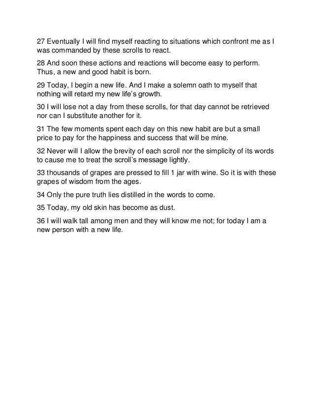 27 Eventually I will find myself reacting to situations which confront me as I
was commanded by these scrolls to react.
28 And soon these actions and reactions will become easy to perform.
Thus, a new and good habit is born.
29 Today, I begin a new life. And I make a solemn oath to myself that
nothing will retard my new life’s growth.
30 I will lose not a day from these scrolls, for that day cannot be retrieved
nor can I substitute another for it.
31 The few moments spent each day on this new habit are but a small
price to pay for the happiness and success that will be mine.
32 Never will I allow the brevity of each scroll nor the simplicity of its words
to cause me to treat the scroll’s message lightly.
33 thousands of grapes are pressed to fill 1 jar with wine. So it is with these
grapes of wisdom from the ages.
34 Only the pure truth lies distilled in the words to come.
35 Today, my old skin has become as dust.
36 I will walk tall among men and they will know me not; for today I am a
new person with a new life.
 