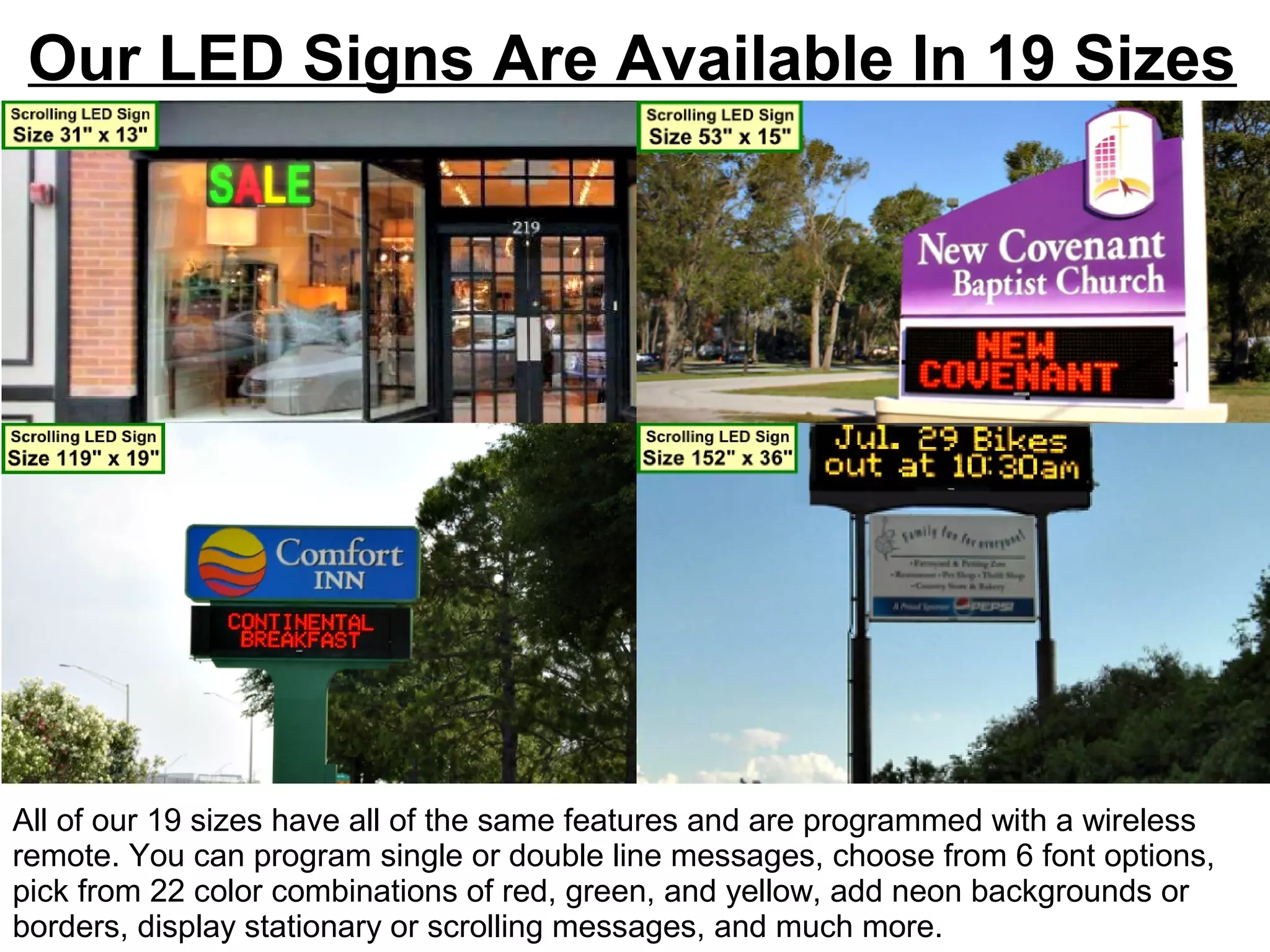 Our LED Signs Are Available In 19 Sizes
All of our 19 sizes have all of the same features and are programmed with a wireless
remote. You can program single or double line messages, choose from 6 font options,
pick from 22 color combinations of red, green, and yellow, add neon backgrounds or
borders, display stationary or scrolling messages, and much more.
 