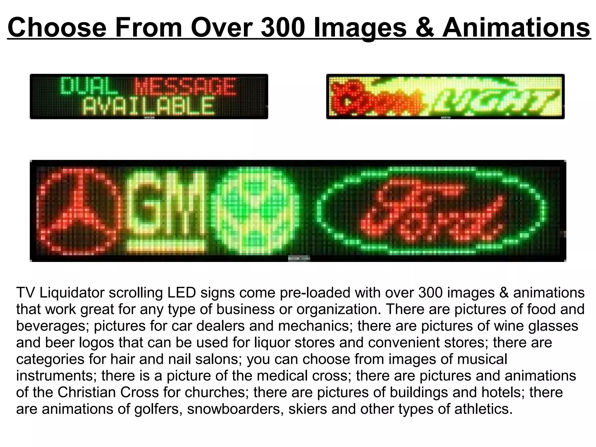 Choose From Over 300 Images & Animations
TV Liquidator scrolling LED signs come pre-loaded with over 300 images & animations
that work great for any type of business or organization. There are pictures of food and
beverages; pictures for car dealers and mechanics; there are pictures of wine glasses
and beer logos that can be used for liquor stores and convenient stores; there are
categories for hair and nail salons; you can choose from images of musical
instruments; there is a picture of the medical cross; there are pictures and animations
of the Christian Cross for churches; there are pictures of buildings and hotels; there
are animations of golfers, snowboarders, skiers and other types of athletics.
 