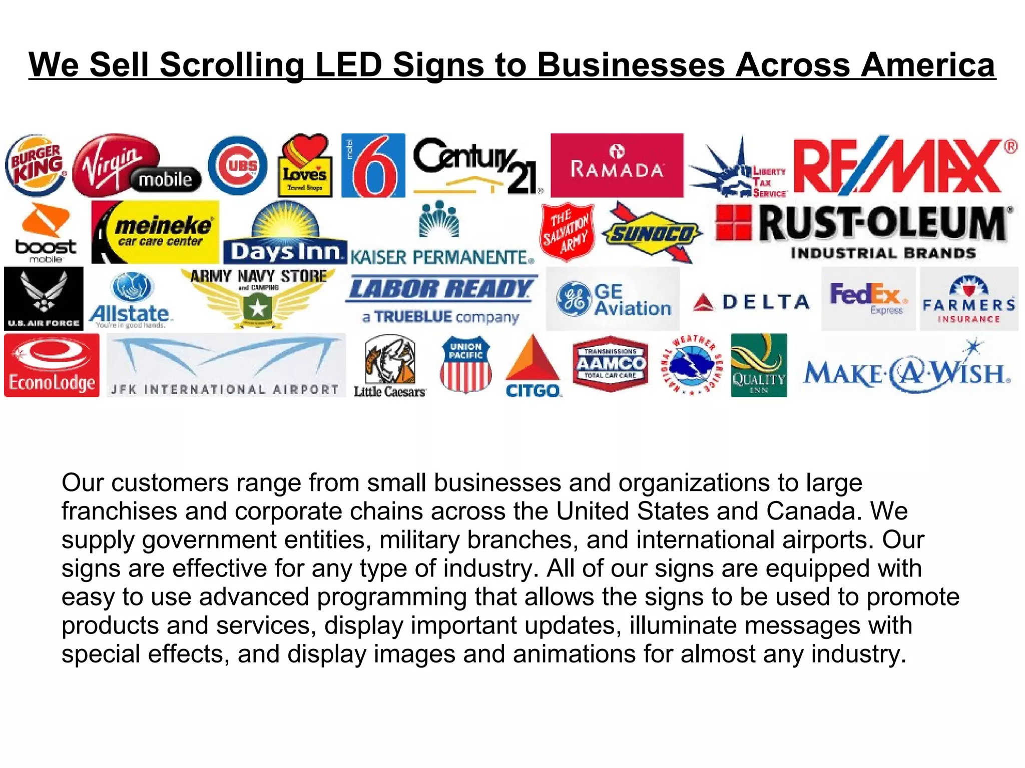 We Sell Scrolling LED Signs to Businesses Across America
Our customers range from small businesses and organizations to large
franchises and corporate chains across the United States and Canada. We
supply government entities, military branches, and international airports. Our
signs are effective for any type of industry. All of our signs are equipped with
easy to use advanced programming that allows the signs to be used to promote
products and services, display important updates, illuminate messages with
special effects, and display images and animations for almost any industry.
 