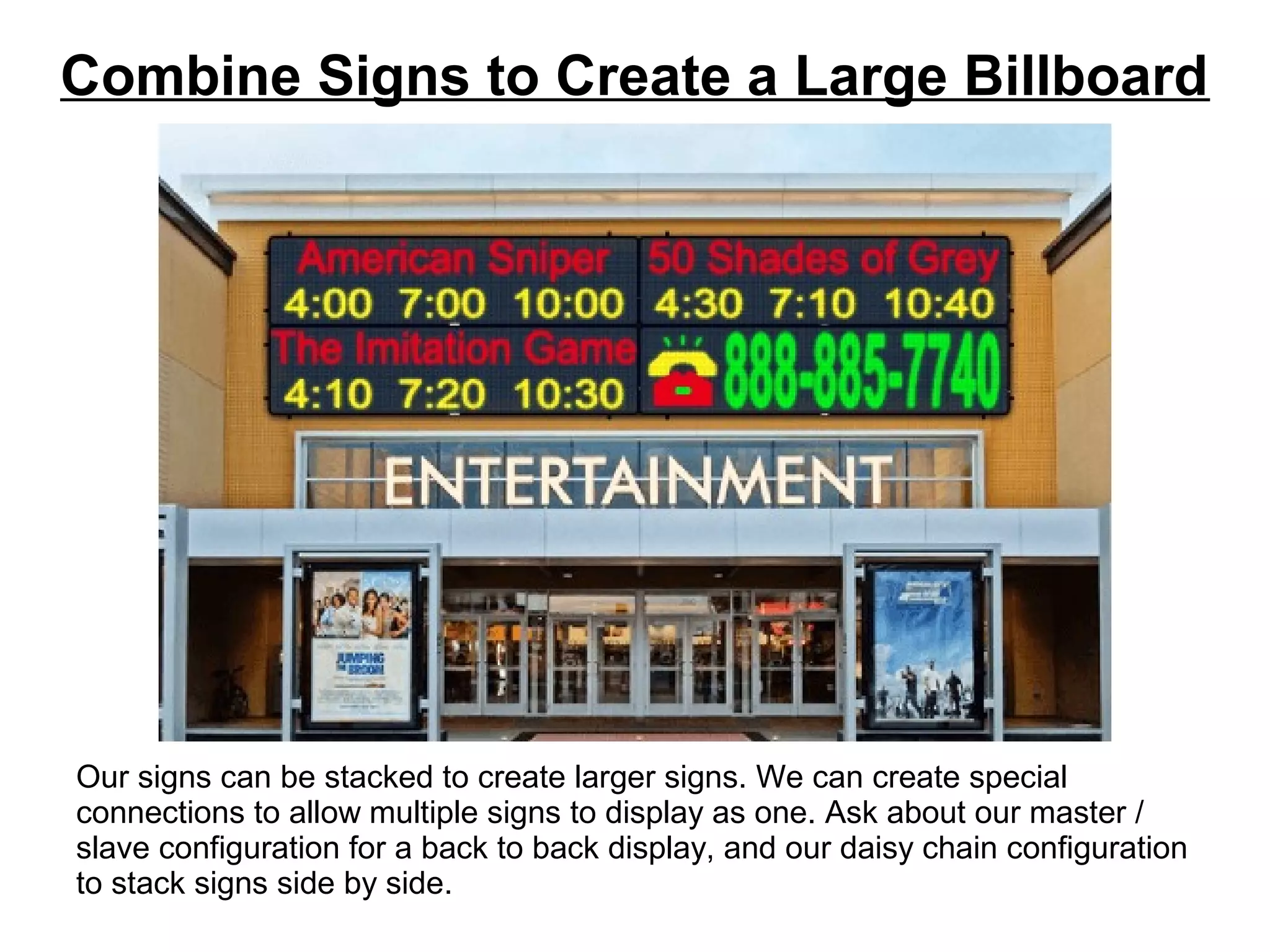 Combine Signs to Create a Large Billboard
Our signs can be stacked to create larger signs. We can create special
connections to allow multiple signs to display as one. Ask about our master /
slave configuration for a back to back display, and our daisy chain configuration
to stack signs side by side.
 