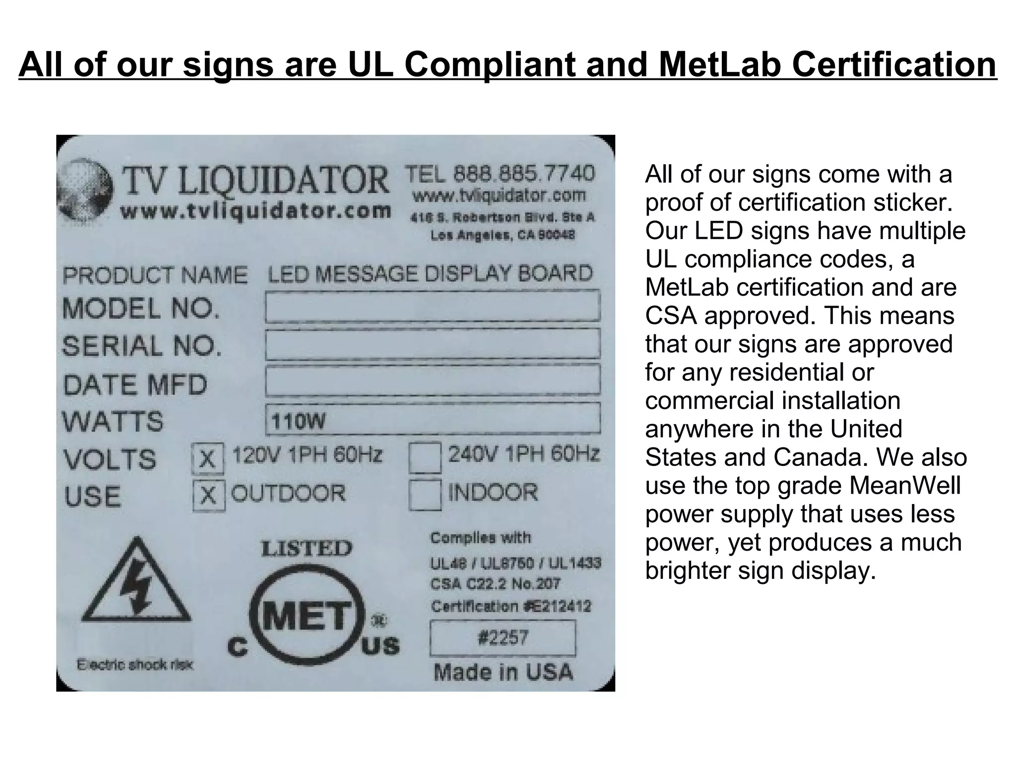 All of our signs are UL Compliant and MetLab Certification
All of our signs come with a
proof of certification sticker.
Our LED signs have multiple
UL compliance codes, a
MetLab certification and are
CSA approved. This means
that our signs are approved
for any residential or
commercial installation
anywhere in the United
States and Canada. We also
use the top grade MeanWell
power supply that uses less
power, yet produces a much
brighter sign display.
 