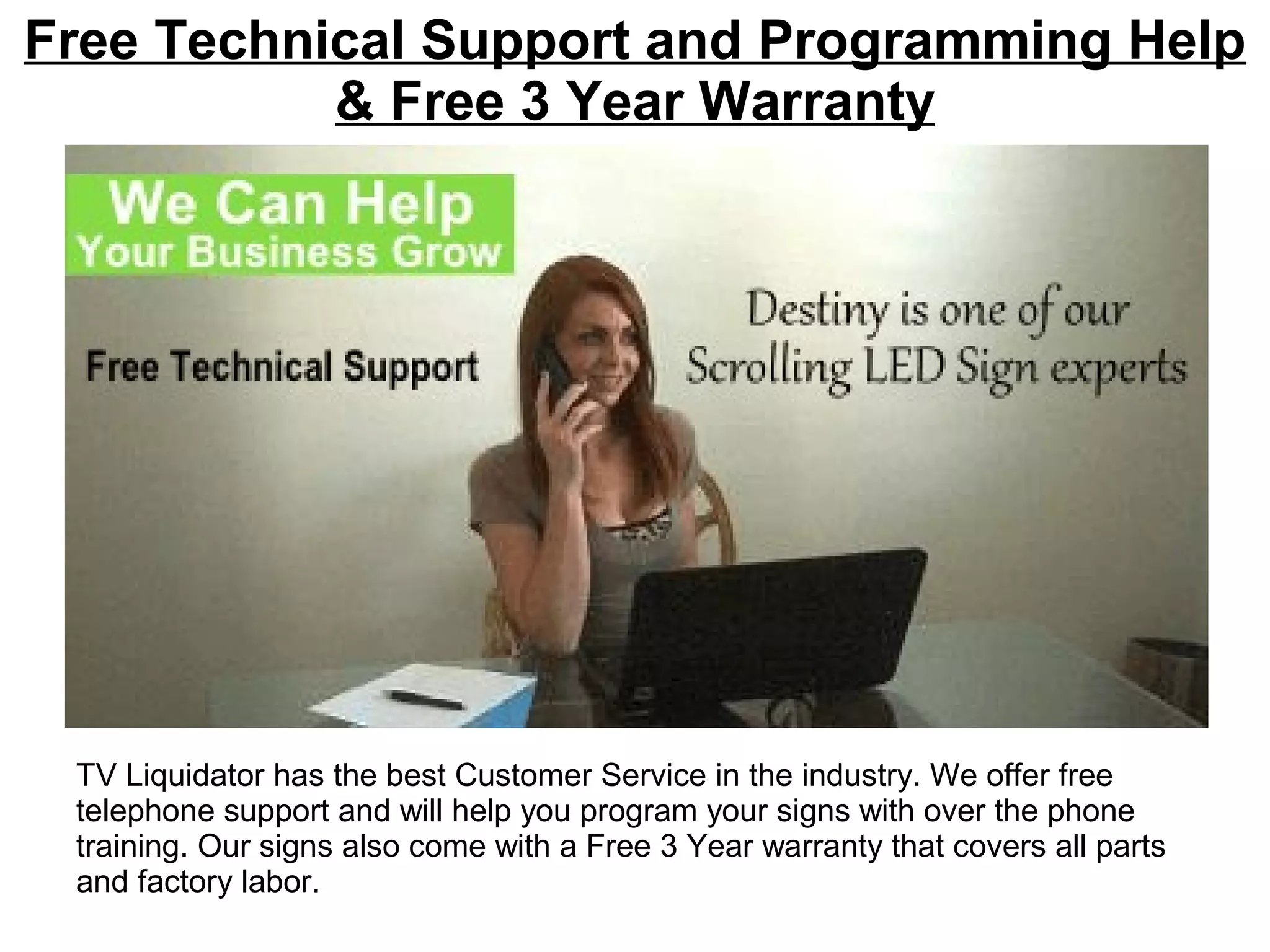 Free Technical Support and Programming Help
& Free 3 Year Warranty
TV Liquidator has the best Customer Service in the industry. We offer free
telephone support and will help you program your signs with over the phone
training. Our signs also come with a Free 3 Year warranty that covers all parts
and factory labor.
 