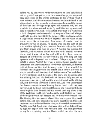 10
before you by the sword. And your petition on their behalf shall
not be granted, nor yet on your own: even though you weep and
pray and speak all the words contained in the writing which I
have written. And the vision was shown to me thus: Behold, in the
vision clouds invited me and a mist summoned me, and the course
of the stars and the lightning’s sped and hastened me, and the
winds in the vision caused me to fly and lifted me upward, and
bore me into heaven. And I went in till I drew nigh to a wall which
is built of crystals and surrounded by tongues of fire: and it began
to affright me. And I went into the tongues of fire and drew nigh to
a large house which was built of crystals: and the walls of the
house were like a tesselated floor made of crystals, and its
groundwork was of crystal. Its ceiling was like the path of the
stars and the lightning’s, and between them were fiery cherubim,
and their heaven was clear as water. A flaming fire surrounded
the walls, and its portals blazed with fire. And I entered into that
house, and it was hot as fire and cold as ice: there were no
delights of life therein: fear covered me, and trembling got hold
upon me. And as I quaked and trembled, I fell upon my face. And I
beheld a vision, And lo! there was a second house, greater than
the former, and the entire portal stood open before me, and it was
built of flames of fire. And in every respect it so excelled in
splendor and magnificence and extent that I cannot describe to
you its splendor and its extent. And its floor was of fire, and above
it were lightning’s and the path of the stars, and its ceiling also
was flaming fire. And I looked and saw therein a lofty throne: its
appearance was as crystal, and the wheels thereof as the shining
sun, and there was the vision of cherubim. And from underneath
the throne came streams of flaming fire so that I could not look
thereon. And the Great Esteem sat thereon, and His raiment shone
more brightly than the sun and was whiter than any snow. None
of the Watchers could enter and could behold His face by reason
of the magnificence and Esteem and no flesh could behold Him.
The flaming fire was round about Him, and a great fire stood
before Him, and none around could draw nigh Him: ten thousand
times ten thousand stood before Him, yet He needed no counselor.
And the most Set-Apart ones who were nigh to Him did not leave
by night nor depart from Him. And until then I had been prostrate
on my face, trembling: and the Master called me with His own
 