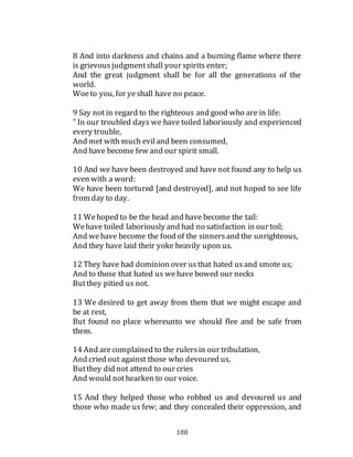 100
8 And into darkness and chains and a burning flame where there
is grievous judgmentshall your spirits enter;
And the great judgment shall be for all the generations of the
world.
Woeto you, for yeshall have no peace.
9 Say not in regard to the righteous and good who are in life:
" In our troubled days we have toiled laboriously and experienced
every trouble,
And met with much eviland been consumed,
And have become few and our spirit small.
10 And we have been destroyed and have not found any to help us
even with a word:
We have been tortured [and destroyed], and not hoped to see life
from day to day.
11 Wehoped to be the head and have become the tail:
Wehave toiled laboriously and had no satisfaction in our toil;
And wehave become the food of the sinnersand the unrighteous,
And they have laid their yoke heavily upon us.
12 They have had dominion over usthat hated usand smote us;
And to those that hated us wehave bowed our necks
Butthey pitied us not.
13 We desired to get away from them that we might escape and
be at rest,
But found no place whereunto we should flee and be safe from
them.
14 And arecomplained to the rulersin our tribulation,
And cried out against those who devoured us,
Butthey did not attend to our cries
And would nothearken to our voice.
15 And they helped those who robbed us and devoured us and
those who made us few; and they concealed their oppression, and
 