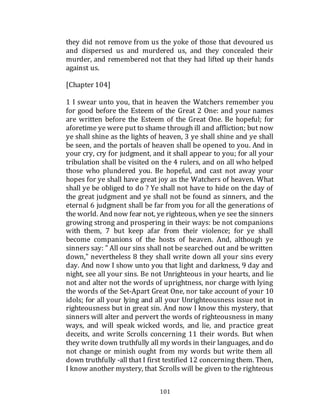 101
they did not remove from us the yoke of those that devoured us
and dispersed us and murdered us, and they concealed their
murder, and remembered not that they had lifted up their hands
against us.
[Chapter 104]
1 I swear unto you, that in heaven the Watchers remember you
for good before the Esteem of the Great 2 One: and your names
are written before the Esteem of the Great One. Be hopeful; for
aforetime ye were put to shame through ill and affliction; but now
ye shall shine as the lights of heaven, 3 ye shall shine and ye shall
be seen, and the portals of heaven shall be opened to you. And in
your cry, cry for judgment, and it shall appear to you; for all your
tribulation shall be visited on the 4 rulers, and on all who helped
those who plundered you. Be hopeful, and cast not away your
hopes for ye shall have great joy as the Watchers of heaven. What
shall ye be obliged to do ? Ye shall not have to hide on the day of
the great judgment and ye shall not be found as sinners, and the
eternal 6 judgment shall be far from you for all the generations of
the world. And now fear not, ye righteous, when ye see the sinners
growing strong and prospering in their ways: be not companions
with them, 7 but keep afar from their violence; for ye shall
become companions of the hosts of heaven. And, although ye
sinners say: " All our sins shall not be searched out and be written
down," nevertheless 8 they shall write down all your sins every
day. And now I show unto you that light and darkness, 9 day and
night, see all your sins. Be not Unrighteous in your hearts, and lie
not and alter not the words of uprightness, nor charge with lying
the words of the Set-Apart Great One, nor take account of your 10
idols; for all your lying and all your Unrighteousness issue not in
righteousness but in great sin. And now I know this mystery, that
sinners will alter and pervert the words of righteousness in many
ways, and will speak wicked words, and lie, and practice great
deceits, and write Scrolls concerning 11 their words. But when
they write down truthfully all my words in their languages, and do
not change or minish ought from my words but write them all
down truthfully -all that I first testified 12 concerning them. Then,
I know another mystery, that Scrolls will be given to the righteous
 